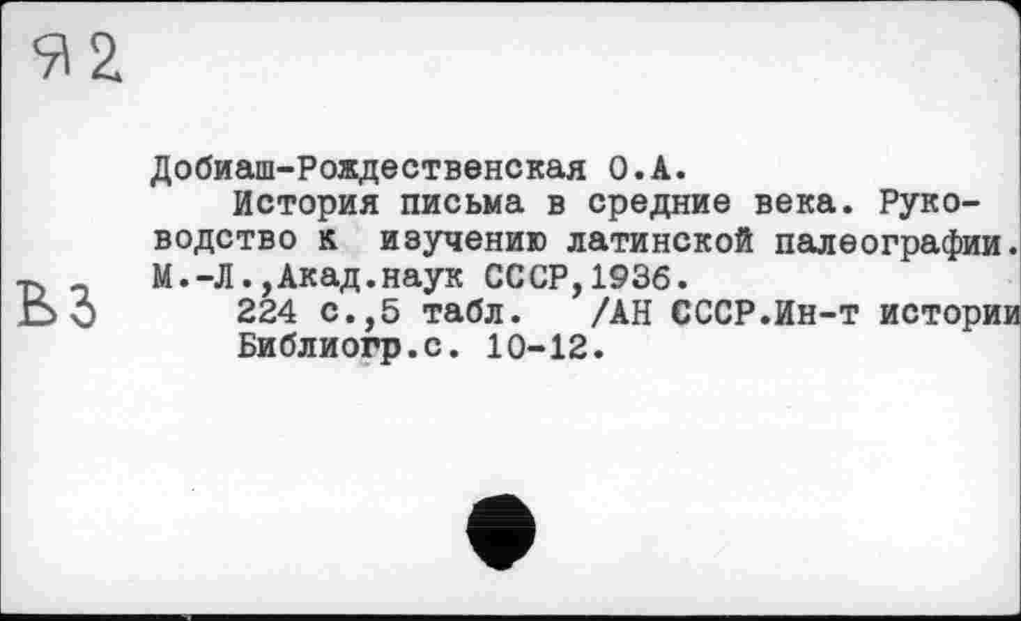 ﻿Добиаш-Рождественская O.A.
История письма в средние века. Руководство к изучению латинской палеографии. М.-Л.,Акад.наук СССР,1936.
224 с.,5 табл. /АН СССР.Ин-т истории
Библиогр.с. 10-12.